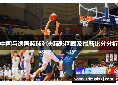 中国与德国篮球对决精彩回顾及最新比分分析