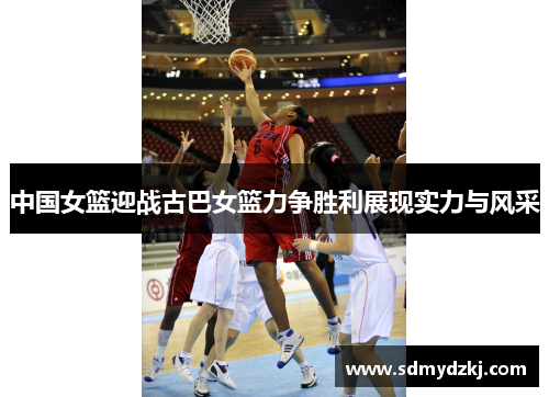 中国女篮迎战古巴女篮力争胜利展现实力与风采